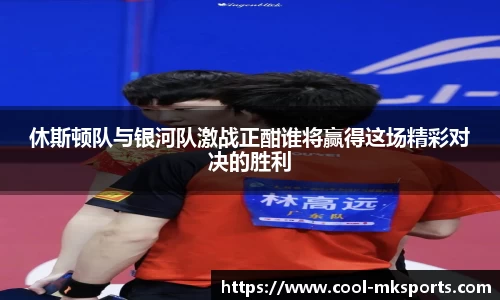 休斯顿队与银河队激战正酣谁将赢得这场精彩对决的胜利